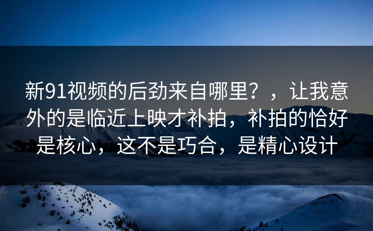 新91视频的后劲来自哪里？，让我意外的是临近上映才补拍，补拍的恰好是核心，这不是巧合，是精心设计-第1张图片-蘑菇影视官网 - 热门影视短视频一站式平台