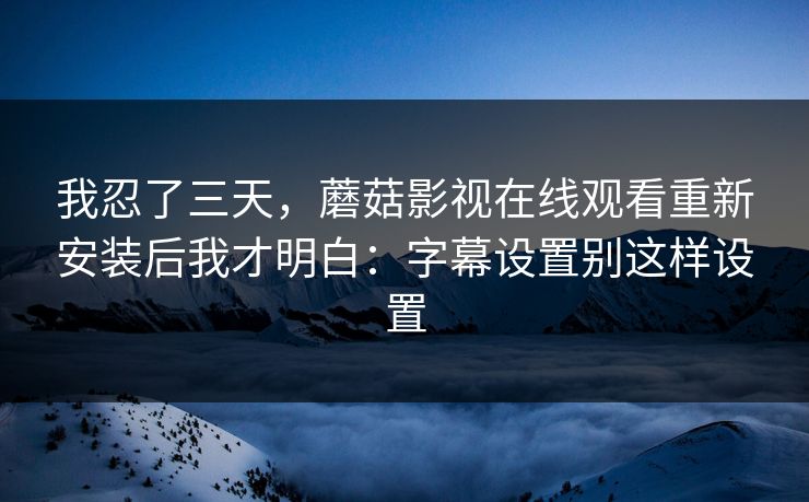 我忍了三天，蘑菇影视在线观看重新安装后我才明白：字幕设置别这样设置