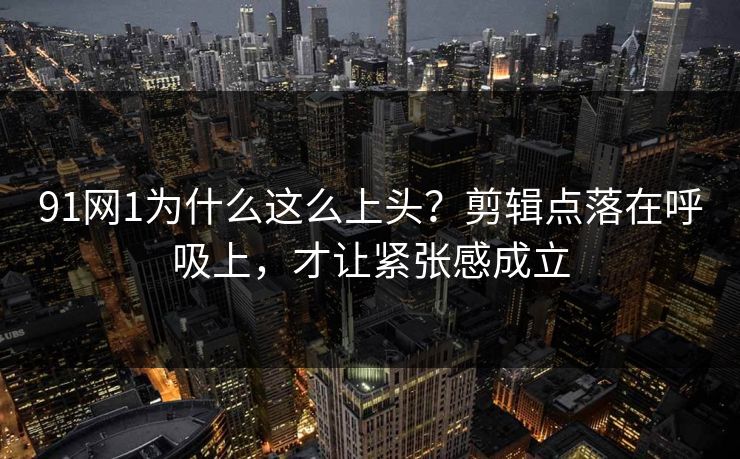 91网1为什么这么上头？剪辑点落在呼吸上，才让紧张感成立