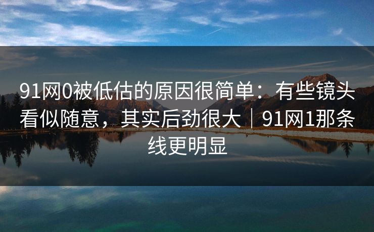 91网0被低估的原因很简单：有些镜头看似随意，其实后劲很大｜91网1那条线更明显