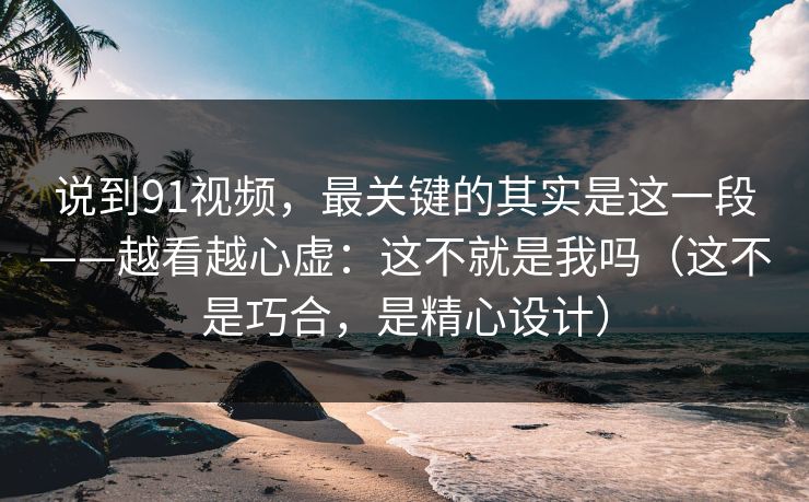 说到91视频，最关键的其实是这一段——越看越心虚：这不就是我吗（这不是巧合，是精心设计）