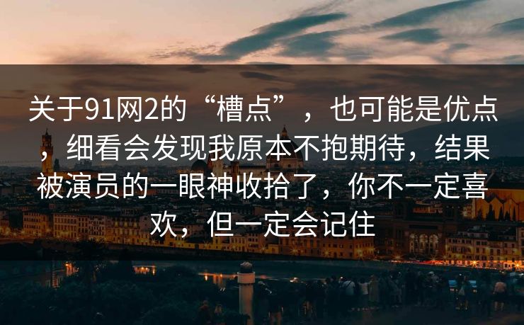 关于91网2的“槽点”,也可能是优点,细看会发现我原本不抱期待,结果被演员的一眼神收拾了,你不一定喜欢,但一定会记住-第1张图片-蘑菇影视官网 - 热门影视短视频一站式平台 关于91网2的“槽点”,也可能是优点,细看会发现我原本不抱期待,结果被演员的一眼神收拾了,你不一定喜欢,但一定会记住-第1张图片-蘑菇影视官网 - 热门影视短视频一站式平台