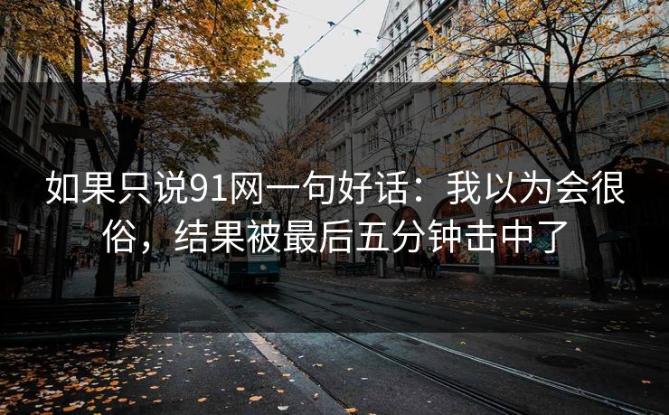 如果只说91网一句好话:我以为会很俗,结果被最后五分钟击中了-第1张图片-蘑菇影视官网 - 热门影视短视频一站式平台 如果只说91网一句好话:我以为会很俗,结果被最后五分钟击中了-第1张图片-蘑菇影视官网 - 热门影视短视频一站式平台