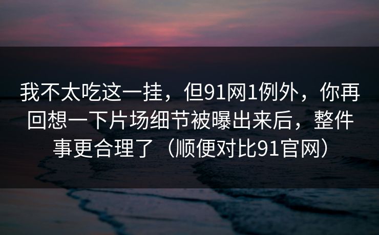 我不太吃这一挂，但91网1例外，你再回想一下片场细节被曝出来后，整件事更合理了（顺便对比91官网）-第1张图片-蘑菇影视官网 - 热门影视短视频一站式平台