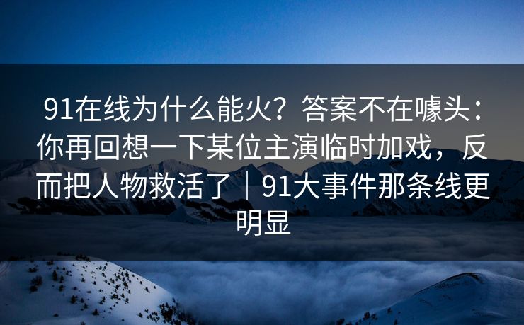 91在线为什么能火?答案不在噱头:你再回想一下某位主演临时加戏,反而把人物救活了|91大事件那条线更明显-第1张图片-蘑菇影视官网 - 热门影视短视频一站式平台 91在线为什么能火?答案不在噱头:你再回想一下某位主演临时加戏,反而把人物救活了|91大事件那条线更明显-第1张图片-蘑菇影视官网 - 热门影视短视频一站式平台