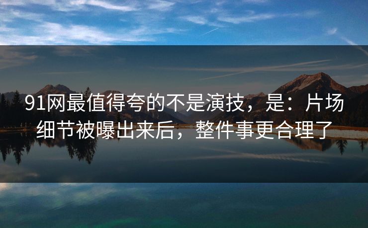 91网最值得夸的不是演技，是：片场细节被曝出来后，整件事更合理了