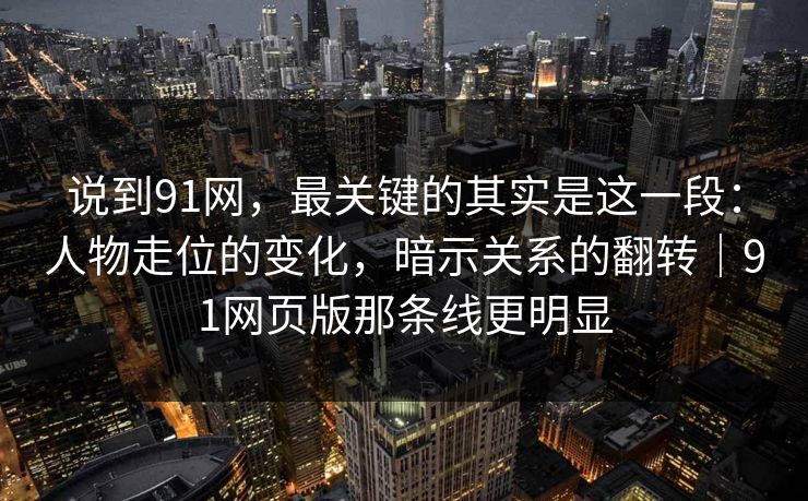 说到91网，最关键的其实是这一段：人物走位的变化，暗示关系的翻转｜91网页版那条线更明显