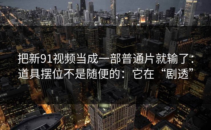 把新91视频当成一部普通片就输了:道具摆位不是随便的:它在“剧透” 把新91视频当成一部普通片就输了:道具摆位不是随便的:它在“剧透”