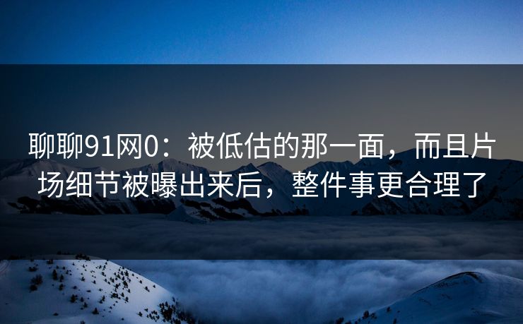 聊聊91网0：被低估的那一面，而且片场细节被曝出来后，整件事更合理了