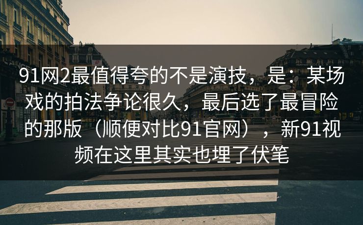 91网2最值得夸的不是演技，是：某场戏的拍法争论很久，最后选了最冒险的那版（顺便对比91官网），新91视频在这里其实也埋了伏笔