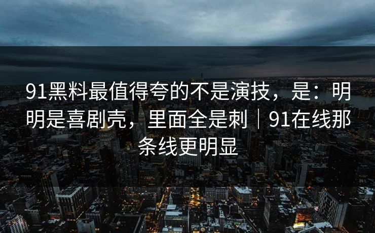 91黑料最值得夸的不是演技,是:明明是喜剧壳,里面全是刺|91在线那条线更明显-第1张图片-蘑菇影视官网 - 热门影视短视频一站式平台 91黑料最值得夸的不是演技,是:明明是喜剧壳,里面全是刺|91在线那条线更明显-第1张图片-蘑菇影视官网 - 热门影视短视频一站式平台