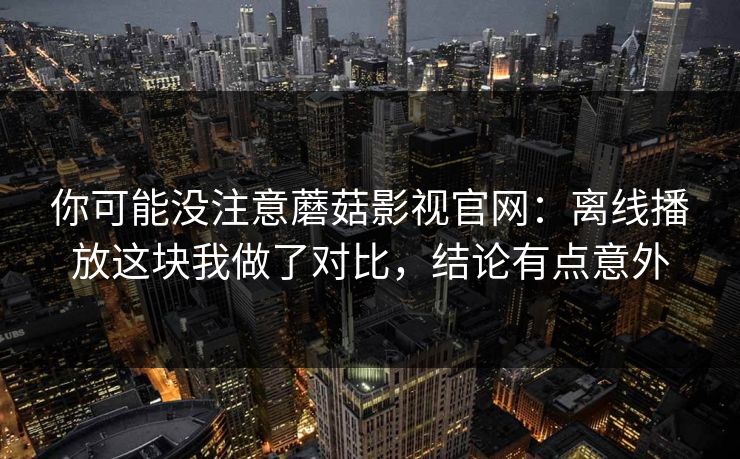 你可能没注意蘑菇影视官网：离线播放这块我做了对比，结论有点意外-第1张图片-蘑菇影视官网 - 热门影视短视频一站式平台