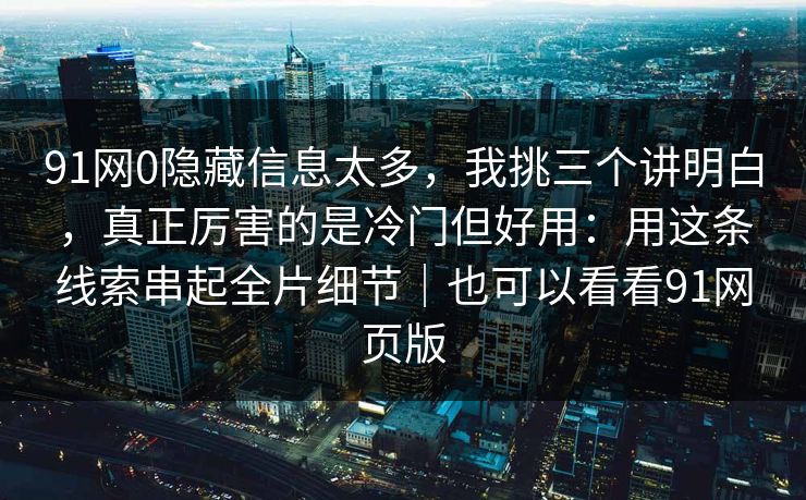 91网0隐藏信息太多,我挑三个讲明白,真正厉害的是冷门但好用:用这条线索串起全片细节|也可以看看91网页版-第1张图片-蘑菇影视官网 - 热门影视短视频一站式平台 91网0隐藏信息太多,我挑三个讲明白,真正厉害的是冷门但好用:用这条线索串起全片细节|也可以看看91网页版-第1张图片-蘑菇影视官网 - 热门影视短视频一站式平台