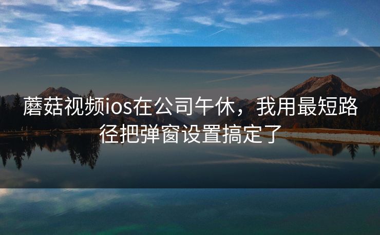 蘑菇视频ios在公司午休,我用最短路径把弹窗设置搞定了-第1张图片-蘑菇影视官网 - 热门影视短视频一站式平台 蘑菇视频ios在公司午休,我用最短路径把弹窗设置搞定了-第1张图片-蘑菇影视官网 - 热门影视短视频一站式平台