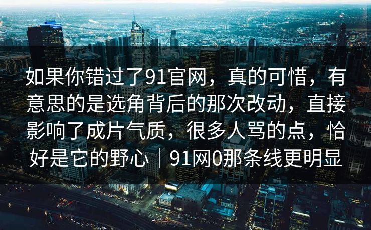 如果你错过了91官网,真的可惜,有意思的是选角背后的那次改动,直接影响了成片气质,很多人骂的点,恰好是它的野心|91网0那条线更明显-第1张图片-蘑菇影视官网 - 热门影视短视频一站式平台 如果你错过了91官网,真的可惜,有意思的是选角背后的那次改动,直接影响了成片气质,很多人骂的点,恰好是它的野心|91网0那条线更明显-第1张图片-蘑菇影视官网 - 热门影视短视频一站式平台