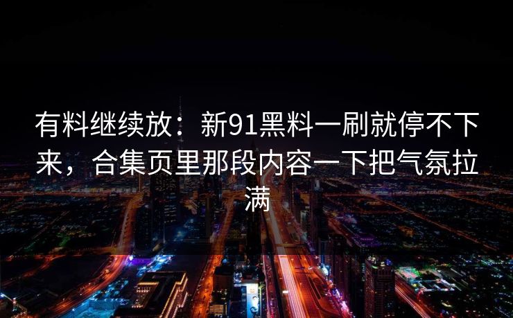 有料继续放:新91黑料一刷就停不下来,合集页里那段内容一下把气氛拉满-第1张图片-蘑菇影视官网 - 热门影视短视频一站式平台 有料继续放:新91黑料一刷就停不下来,合集页里那段内容一下把气氛拉满-第1张图片-蘑菇影视官网 - 热门影视短视频一站式平台