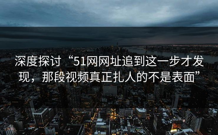 深度探讨“51网网址追到这一步才发现,那段视频真正扎人的不是表面”-第1张图片-蘑菇影视官网 - 热门影视短视频一站式平台 深度探讨“51网网址追到这一步才发现,那段视频真正扎人的不是表面”-第1张图片-蘑菇影视官网 - 热门影视短视频一站式平台