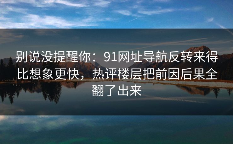别说没提醒你:91网址导航反转来得比想象更快,热评楼层把前因后果全翻了出来-第1张图片-蘑菇影视官网 - 热门影视短视频一站式平台 别说没提醒你:91网址导航反转来得比想象更快,热评楼层把前因后果全翻了出来-第1张图片-蘑菇影视官网 - 热门影视短视频一站式平台
